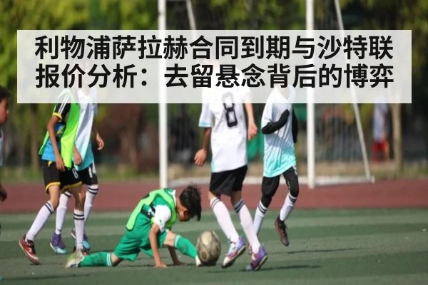 利物浦萨拉赫合同到期与沙特联报价分析：去留悬念背后的博弈