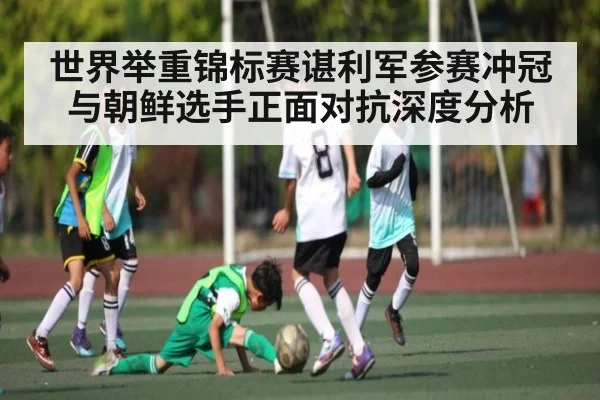 世界举重锦标赛谌利军参赛冲冠与朝鲜选手正面对抗深度分析
